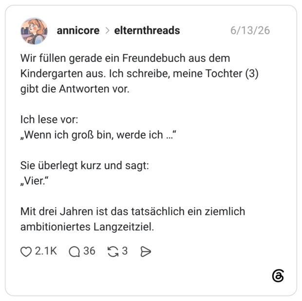 Wir füllen gerade ein Freundebuch aus dem Kindergarten aus. Ich schreibe, meine Tochter (3) gibt die Antworten vor. Ich lese vor: „Wenn ich groß bin, werde ich ... Sie überlegt kurz und sagt: „Vier." Mit drei Jahren ist das tatsächlich ein ziemlich ambitioniertes Langzeitziel
