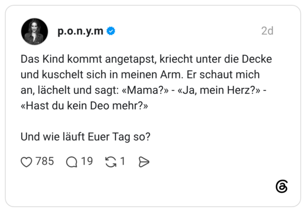 Das Kind kommt angetapst, kriecht unter die Decke und kuschelt sich in meinen Arm. Er schaut mich an, lächelt und sagt: «Mama?» - «Ja, mein Herz?» - «Hast du kein Deo mehr?»