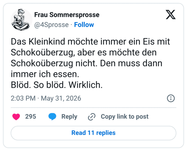 Das Kleinkind möchte immer ein Eis mit Schokoüberzug, aber es möchte den Schokoüberzug nicht. Den muss dann immer ich essen. Blöd. So blöd. Wirklich.