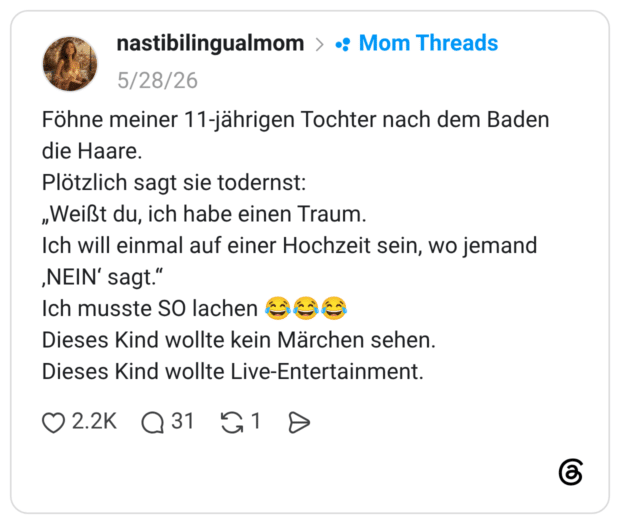 Föhne meiner 11-jährigen Tochter nach dem Baden die Haare. Plötzlich sagt sie todernst: „Weißt du, ich habe einen Traum. Ich will einmal auf einer Hochzeit sein, wo jemand ‚NEIN' sagt." Ich musste SO lachen Gee Dieses Kind wollte kein Märchen sehen. Dieses Kind wollte Live-Entertainment