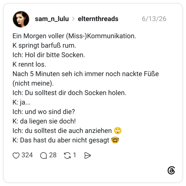 Ein Morgen voller (Miss-)Kommunikation. K springt barfuß rum. Ich: Hol dir bitte Socken. K rennt los. Nach 5 Minuten seh ich immer noch nackte Füße (nicht meine). Ich: Du solltest dir doch Socken holen. K: ja... Ich: und wo sind die? K: da liegen sie doch! Ich: du solltest die auch anziehen K: Das hast du aber nicht gesagt