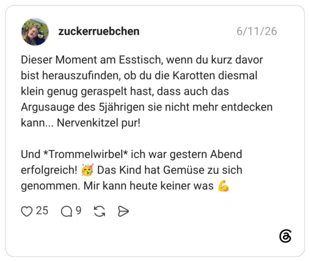 Dieser Moment am Esstisch, wenn du kurz davor bist herauszufinden, ob du die Karotten diesmal klein genug geraspelt hast, dass auch das Argusauge des jährigen sie nicht mehr entdecken kann... Nervenkitzel pur! Und *Trommelwirbel* ich war gestern Abend erfolgreich! C Das Kind hat Gemüse zu sich genommen. Mir kann heute keiner was