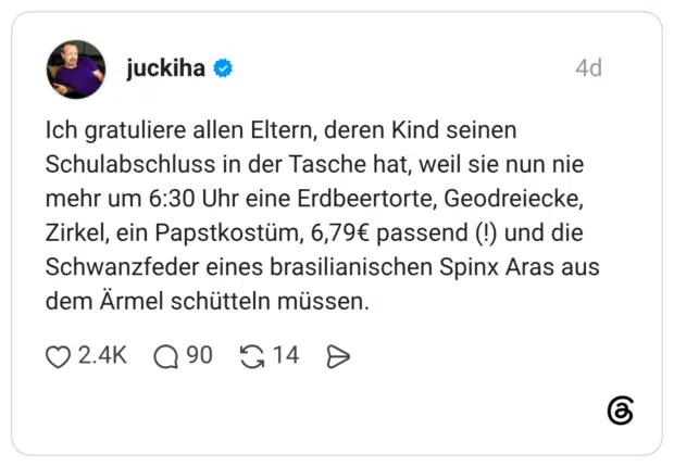 Ich gratuliere allen Eltern, deren Kind seinen Schulabschluss in der Tasche hat, weil sie nun nie mehr um 6:30 Uhr eine Erdbeertorte, Geodreiecke, Zirkel, ein Papstkostüm, 6,79€ passend (!) und die Schwanzfeder eines brasilianischen Spinx Aras aus dem Ärmel schütteln müssen.