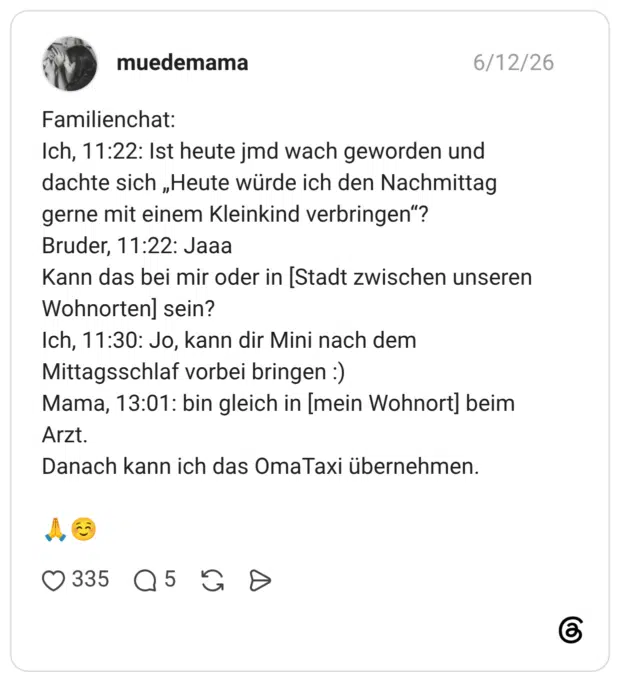 Familienchat: Ich, 11:22: Ist heute jmd wach geworden und dachte sich „Heute würde ich den Nachmittag gerne mit einem Kleinkind verbringen"? Bruder, 11:22: Jaaa Kann das bei mir oder in [Stadt zwischen unseren Wohnorten] sein? Ich, 11:30: Jo, kann dir Mini nach dem Mittagsschlaf vorbei bringen :) Mama, 13:01: bin gleich in [mein Wohnort] beim Arzt. Danach kann ich das OmaTaxi übernehmen.