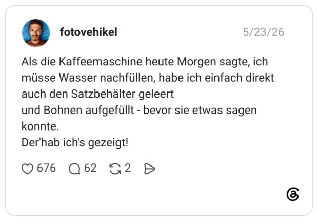 Als die Kaffeemaschine heute Morgen sagte, ich müsse Wasser nachfüllen, habe ich einfach direkt auch den Satzbehälter geleert und Bohnen aufgefüllt - bevor sie etwas sagen konnte. Der'hab ich's gezeigt!