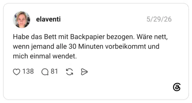 Habe das Bett mit Backpapier bezogen. Wäre nett, wenn jemand alle 30 Minuten vorbeikommt und mich einmal wendet.