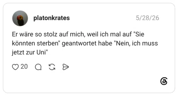 Er wäre so stolz auf mich, weil ich mal auf "Sie könnten sterben" geantwortet habe "Nein, ich muss jetzt zur Uni"