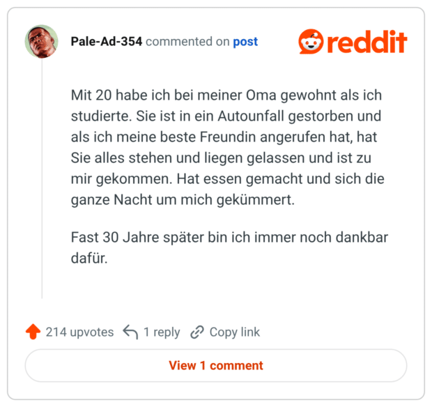 Mit 20 habe ich bei meiner Oma gewohnt als ich studierte. Sie ist in ein Autounfall gestorben und als ich meine beste Freundin angerufen hat, hat Sie alles stehen und liegen gelassen und ist zu mir gekommen. Hat essen gemacht und sich die ganze Nacht um mich gekümmert. Fast 30 Jahre später bin ich immer noch dankbar dafür.