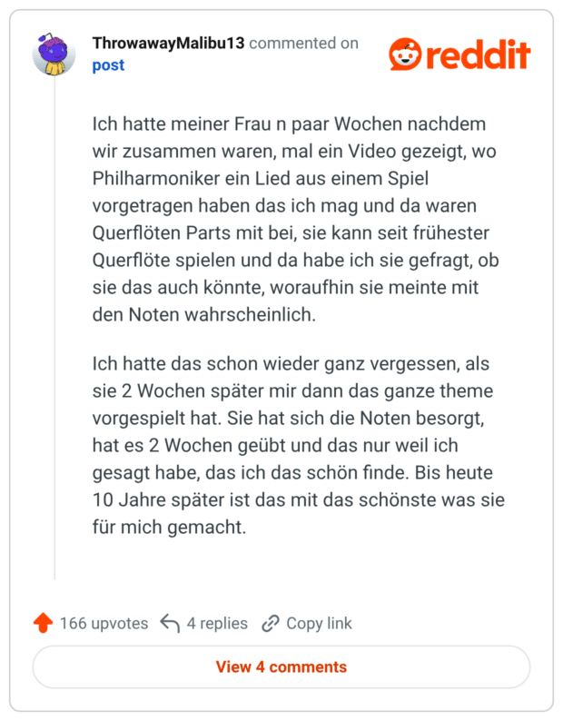 Ich hatte meiner Frau n paar Wochen nachdem wir zusammen waren, mal ein Video gezeigt, wo Philharmoniker ein Lied aus einem Spiel vorgetragen haben das ich mag und da waren Querflöten Parts mit bei, sie kann seit frühester Querflöte spielen und da habe ich sie gefragt, ob sie das auch könnte, woraufhin sie meinte mit den Noten wahrscheinlich. Ich hatte das schon wieder ganz vergessen, als sie 2 Wochen später mir dann das ganze theme vorgespielt hat. Sie hat sich die Noten besorgt, hat es 2 Wochen geübt und das nur weil ich gesagt habe, das ich das schön finde. Bis heute 10 Jahre später ist das mit das schönste was sie für mich gemacht.