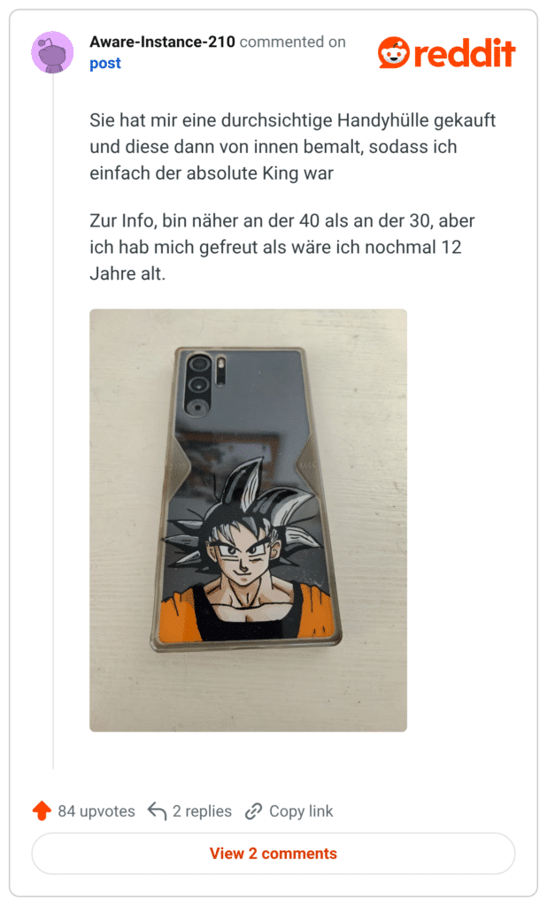 Sie hat mir eine durchsichtige Handyhülle gekauft und diese dann von innen bemalt, sodass ich einfach der absolute King war Zur Info, bin näher an der 40 als an der 30, aber ich hab mich gefreut als wäre ich nochmal 12 Jahre alt.