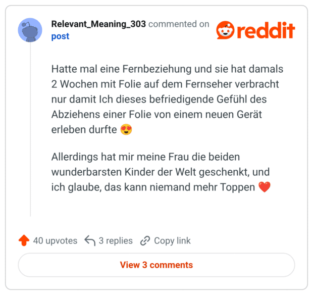 Hatte mal eine Fernbeziehung und sie hat damals 2 Wochen mit Folie auf dem Fernseher verbracht nur damit Ich dieses befriedigende Gefühl des Abziehens einer Folie von einem neuen Gerät erleben durfte 😍 Allerdings hat mir meine Frau die beiden wunderbarsten Kinder der Welt geschenkt, und ich glaube, das kann niemand mehr Toppen ❤️