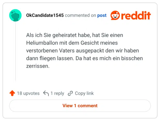Als ich Sie geheiratet habe, hat Sie einen Heliumballon mit dem Gesicht meines verstorbenen Vaters ausgepackt den wir haben dann fliegen lassen. Da hat es mich ein bisschen zerrissen.