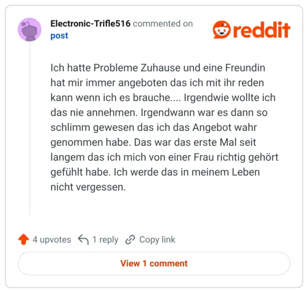 Ich hatte Probleme Zuhause und eine Freundin hat mir immer angeboten das ich mit ihr reden kann wenn ich es brauche.... Irgendwie wollte ich das nie annehmen. Irgendwann war es dann so schlimm gewesen das ich das Angebot wahr genommen habe. Das war das erste Mal seit langem das ich mich von einer Frau richtig gehört gefühlt habe. Ich werde das in meinem Leben nicht vergessen.
