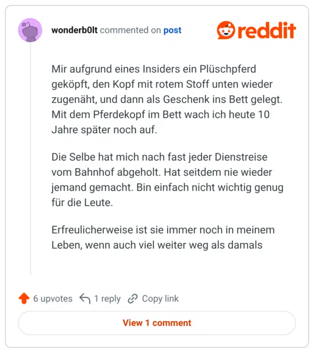 Mir aufgrund eines Insiders ein Plüschpferd geköpft, den Kopf mit rotem Stoff unten wieder zugenäht, und dann als Geschenk ins Bett gelegt. Mit dem Pferdekopf im Bett wach ich heute 10 Jahre später noch auf. Die Selbe hat mich nach fast jeder Dienstreise vom Bahnhof abgeholt. Hat seitdem nie wieder jemand gemacht. Bin einfach nicht wichtig genug für die Leute. Erfreulicherweise ist sie immer noch in meinem Leben, wenn auch viel weiter weg als damals