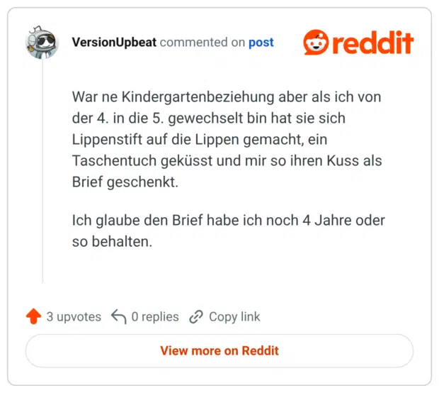 War ne Kindergartenbeziehung aber als ich von der 4. in die 5. gewechselt bin hat sie sich Lippenstift auf die Lippen gemacht, ein Taschentuch geküsst und mir so ihren Kuss als Brief geschenkt. Ich glaube den Brief habe ich noch 4 Jahre oder so behalten.