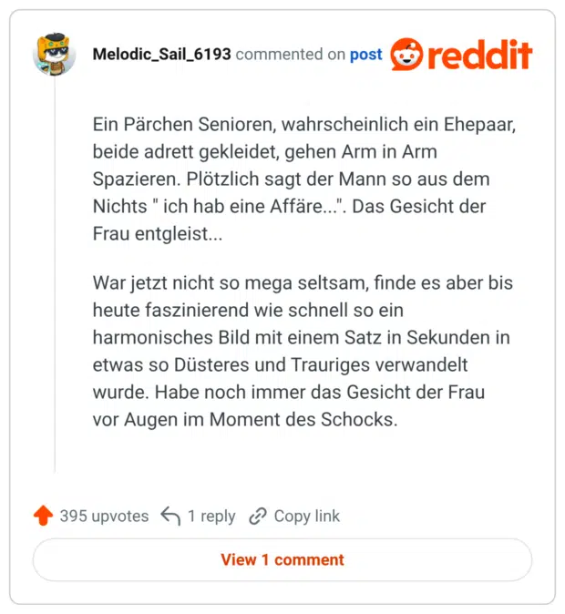 Ein Pärchen Senioren, wahrscheinlich ein Ehepaar, beide adrett gekleidet, gehen Arm in Arm Spazieren. Plötzlich sagt der Mann so aus dem Nichts " ich hab eine Affäre...". Das Gesicht der Frau entgleist... War jetzt nicht so mega seltsam, finde es aber bis heute faszinierend wie schnell so ein harmonisches Bild mit einem Satz in Sekunden in etwas so Düsteres und Trauriges verwandelt wurde. Habe noch immer das Gesicht der Frau vor Augen im Moment des Schocks.