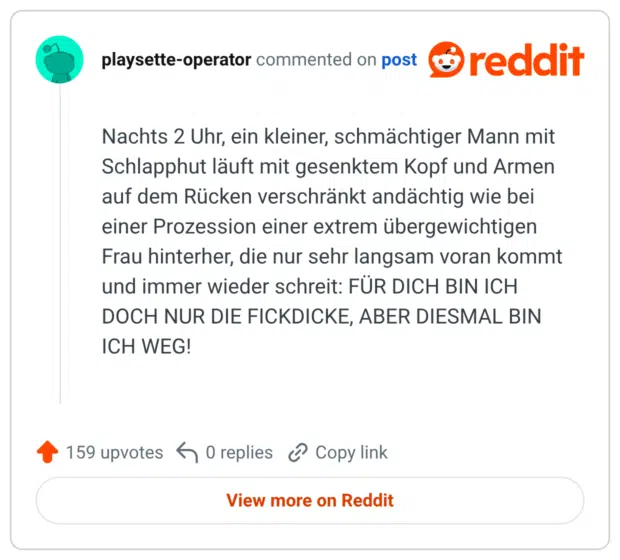 Nachts 2 Uhr, ein kleiner, schmächtiger Mann mit Schlapphut läuft mit gesenktem Kopf und Armen auf dem Rücken verschränkt andächtig wie bei einer Prozession einer extrem übergewichtigen Frau hinterher, die nur sehr langsam voran kommt und immer wieder schreit: FÜR DICH BIN ICH DOCH NUR DIE FICKDICKE, ABER DIESMAL BIN ICH WEG!