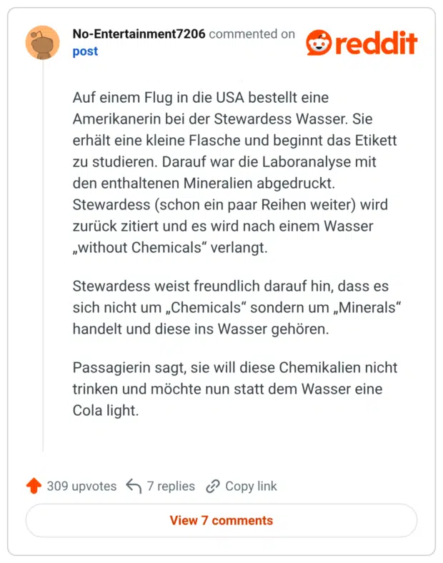 Auf einem Flug in die USA bestellt eine Amerikanerin bei der Stewardess Wasser. Sie erhält eine kleine Flasche und beginnt das Etikett zu studieren. Darauf war die Laboranalyse mit den enthaltenen Mineralien abgedruckt. Stewardess (schon ein paar Reihen weiter) wird zurück zitiert und es wird nach einem Wasser „without Chemicals“ verlangt. Stewardess weist freundlich darauf hin, dass es sich nicht um „Chemicals“ sondern um „Minerals“ handelt und diese ins Wasser gehören. Passagierin sagt, sie will diese Chemikalien nicht trinken und möchte nun statt dem Wasser eine Cola light.