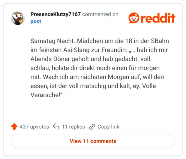 Samstag Nacht. Mädchen um die 18 in der SBahn im feinsten Asi-Slang zur Freundin: „… hab ich mir Abends Döner geholt und hab gedacht: voll schlau, holste dir direkt noch einen für morgen mit. Wach ich am nächsten Morgen auf, will den essen, ist der voll matschig und kalt, ey. Volle Verarsche!“