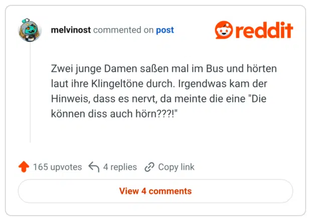Zwei junge Damen saßen mal im Bus und hörten laut ihre Klingeltöne durch. Irgendwas kam der Hinweis, dass es nervt, da meinte die eine "Die können diss auch hörn???!"