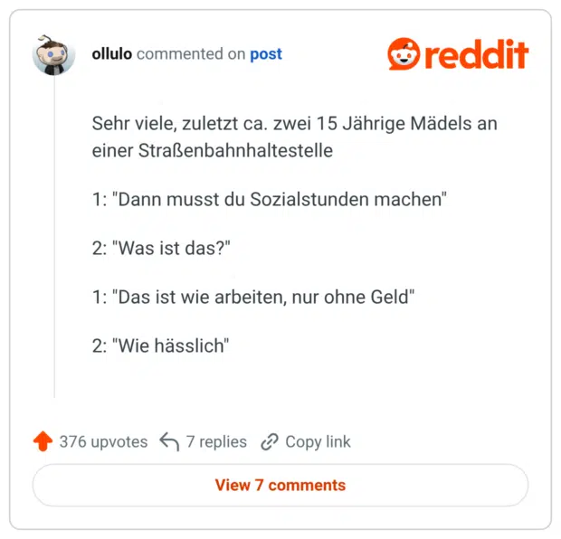 Sehr viele, zuletzt ca. zwei 15 Jährige Mädels an einer Straßenbahnhaltestelle 1: "Dann musst du Sozialstunden machen" 2: "Was ist das?" 1: "Das ist wie arbeiten, nur ohne Geld" 2: "Wie hässlich"