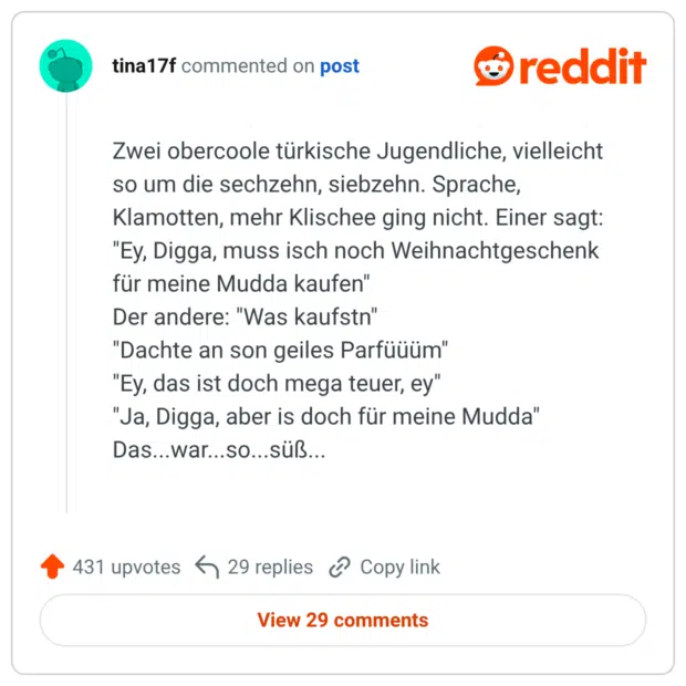 Zwei obercoole türkische Jugendliche, vielleicht so um die sechzehn, siebzehn. Sprache, Klamotten, mehr Klischee ging nicht. Einer sagt: "Ey, Digga, muss isch noch Weihnachtgeschenk für meine Mudda kaufen" Der andere: "Was kaufstn" "Dachte an son geiles Parfüüüm" "Ey, das ist doch mega teuer, ey" "Ja, Digga, aber is doch für meine Mudda" Das...war...so...süß...