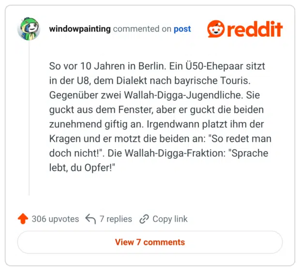 So vor 10 Jahren in Berlin. Ein Ü50-Ehepaar sitzt in der U8, dem Dialekt nach bayrische Touris. Gegenüber zwei Wallah-Digga-Jugendliche. Sie guckt aus dem Fenster, aber er guckt die beiden zunehmend giftig an. Irgendwann platzt ihm der Kragen und er motzt die beiden an: "So redet man doch nicht!". Die Wallah-Digga-Fraktion: "Sprache lebt, du Opfer!"
