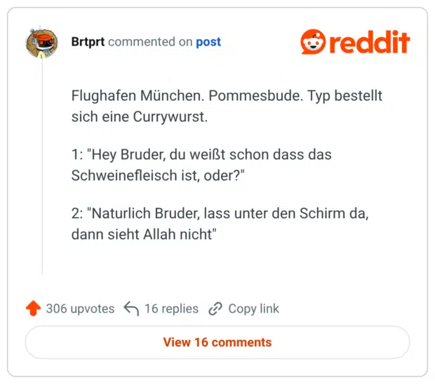 Flughafen München. Pommesbude. Typ bestellt sich eine Currywurst. 1: "Hey Bruder, du weißt schon dass das Schweinefleisch ist, oder?" 2: "Naturlich Bruder, lass unter den Schirm da, dann sieht Allah nicht"