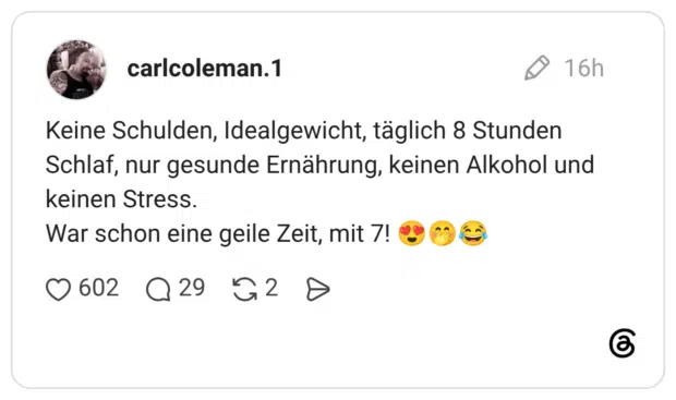 Keine Schulden, Idealgewicht, täglich 8 Stunden Schlaf, nur gesunde Ernährung, keinen Alkohol und keinen Stress. War schon eine geile Zeit, mit 7! 😍🤭😂