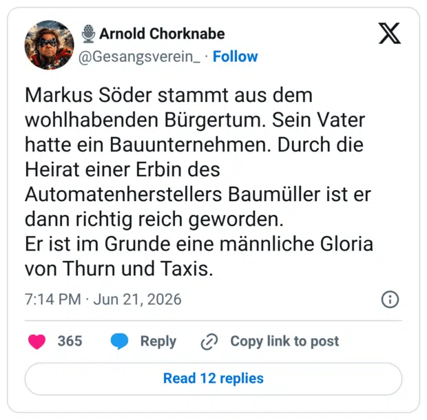 Markus Söder stammt aus dem wohlhabenden Bürgertum. Sein Vater hatte ein Bauunternehmen. Durch die Heirat einer Erbin des Automatenherstellers Baumüller ist er dann richtig reich geworden. Er ist im Grunde eine männliche Gloria von Thurn und Taxis.