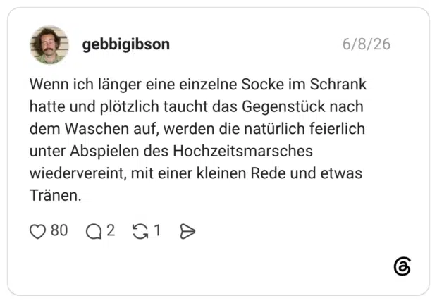 Wenn ich länger eine einzelne Socke im Schrank hatte und plötzlich taucht das Gegenstück nach dem Waschen auf, werden die natürlich feierlich unter Abspielen des Hochzeitsmarsches wiedervereint, mit einer kleinen Rede und etwas Tranen.