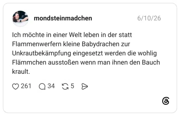 Ich möchte in einer Welt leben in der statt Flammenwerfern kleine Babydrachen zur Unkrautbekämpfung eingesetzt werden die wohlig Flämmchen ausstoßen wenn man ihnen den Bauch krault.