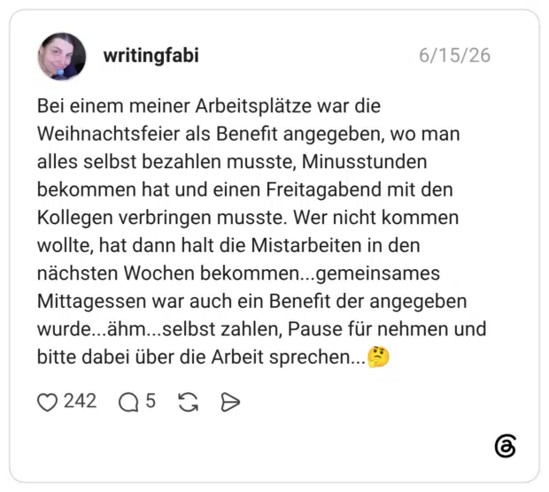 writingfabi 15.06.2026 Bei einem meiner Arbeitsplätze war die Weihnachtsfeier als Benefit angegeben, wo man alles selbst bezahlen musste, Minusstunden bekommen hat und einen Freitagabend mit den Kollegen verbringen musste. Wer nicht kommen wollte, hat dann halt die Mistarbeiten in den nächsten Wochen bekommen...gemeinsames Mittagessen war auch ein Benefit der angegeben wurde...ähm...selbst zahlen, Pause für nehmen und bitte dabei über die Arbeit sprechen...🤔