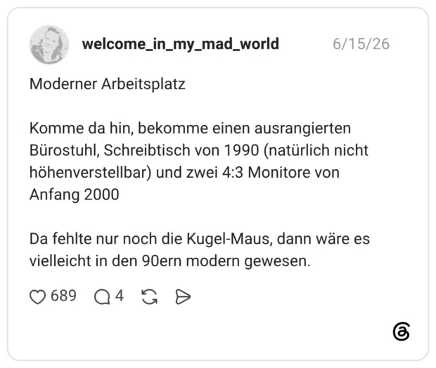 Moderner Arbeitsplatz Komme da hin, bekomme einen ausrangierten Bürostuhl, Schreibtisch von 1990 (natürlich nicht höhenverstellbar) und zwei 4:3 Monitore von Anfang 2000 Da fehlte nur noch die Kugel-Maus, dann wäre es vielleicht in den 90ern modern gewesen.