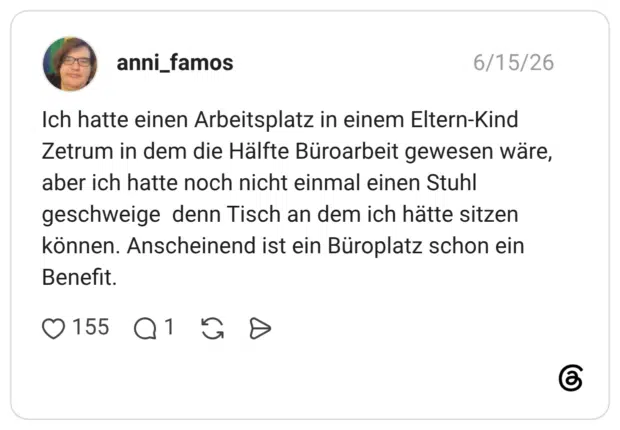 Ich hatte einen Arbeitsplatz in einem Eltern-Kind Zetrum in dem die Hälfte Büroarbeit gewesen wäre, aber ich hatte noch nicht einmal einen Stuhl geschweige denn Tisch an dem ich hätte sitzen können. Anscheinend ist ein Büroplatz schon ein Benefit.