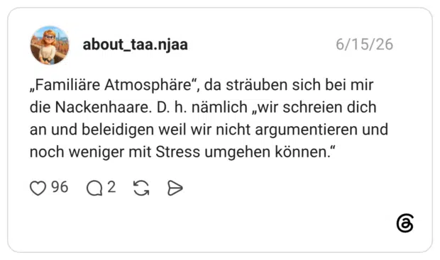 about_taa.njaa 15.06.2026 „Familiäre Atmosphäre“, da sträuben sich bei mir die Nackenhaare. D. h. nämlich „wir schreien dich an und beleidigen weil wir nicht argumentieren und noch weniger mit Stress umgehen können.“