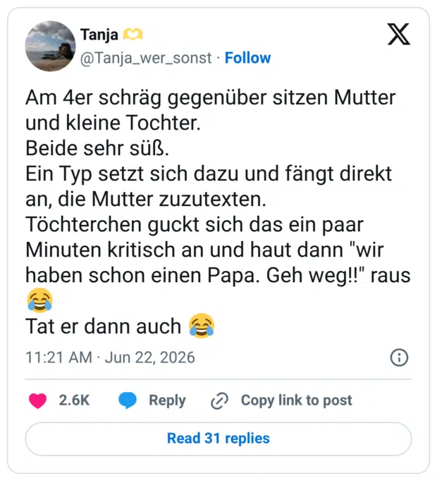 Am 4er schräg gegenüber sitzen Mutter und kleine Tochter. Beide sehr süß. Ein Typ setzt sich dazu und fängt direkt an, die Mutter zuzutexten. Töchterchen guckt sich das ein paar Minuten kritisch an und haut dann "wir haben schon einen Papa. Geh weg!!" raus Tat er dann auch