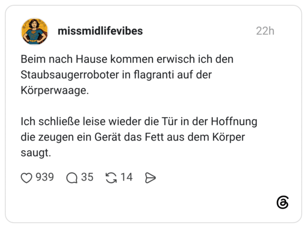 Beim nach Hause kommen erwisch ich den Staubsaugerroboter in flagranti auf der Körperwaage. Ich schließe leise wieder die Tür in der Hoffnung die zeugen ein Gerät das Fett aus dem Körper saugt.