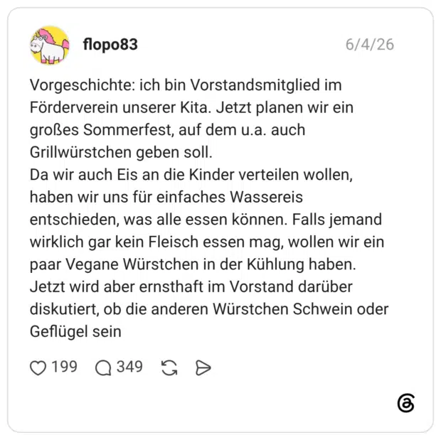 Vorgeschichte: ich bin Vorstandsmitglied im Förderverein unserer Kita. Jetzt planen wir ein großes Sommerfest, auf dem u.a. auch Grillwürstchen geben soll. Da wir auch Eis an die Kinder verteilen wollen, haben wir uns für einfaches Wassereis entschieden, was alle essen können. Falls jemand wirklich gar kein Fleisch essen mag, wollen wir ein paar Vegane Würstchen in der Kühlung haben. Jetzt wird aber ernsthaft im Vorstand darüber diskutiert, ob die anderen Würstchen Schwein oder Geflügel sein