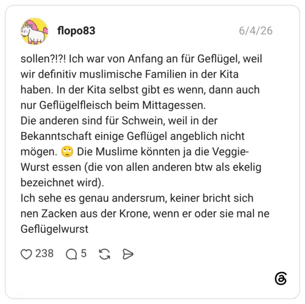 sollen?!?! Ich war von Anfang an für Geflügel, weil wir definitiv muslimische Familien in der Kita haben. In der Kita selbst gibt es wenn, dann auch nur Geflügelfleisch beim Mittagessen. Die anderen sind für Schwein, weil in der Bekanntschaft einige Geflügel angeblich nicht mögen. 🙄 Die Muslime könnten ja die Veggie-Wurst essen (die von allen anderen btw als ekelig bezeichnet wird). Ich sehe es genau andersrum, keiner bricht sich nen Zacken aus der Krone, wenn er oder sie mal ne Geflügelwurst