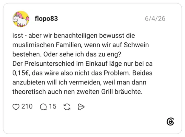isst - aber wir benachteiligen bewusst die muslimischen Familien, wenn wir auf Schwein bestehen. Oder sehe ich das zu eng? Der Preisunterschied im Einkauf läge nur bei ca 0,15€, das wäre also nicht das Problem. Beides anzubieten will ich vermeiden, weil man dann theoretisch auch nen zweiten Grill bräuchte.
