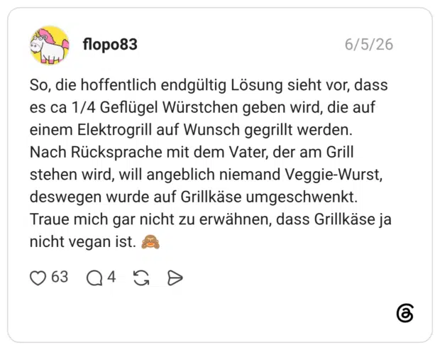 So, die hoffentlich endgültig Lösung sieht vor, dass es ca 1/4 Geflügel Würstchen geben wird, die auf einem Elektrogrill auf Wunsch gegrillt werden. Nach Rücksprache mit dem Vater, der am Grill stehen wird, will angeblich niemand Veggie-Wurst, deswegen wurde auf Grillkäse umgeschwenkt. Traue mich gar nicht zu erwähnen, dass Grillkäse ja nicht vegan ist. 🙈