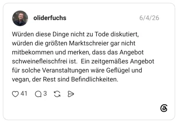 Würden diese Dinge nicht zu Tode diskutiert, würden die größten Marktschreier gar nicht mitbekommen und merken, dass das Angebot schweinefleischfrei ist. Ein zeitgemäßes Angebot für solche Veranstaltungen wäre Geflügel und vegan, der Rest sind Befindlichkeiten.