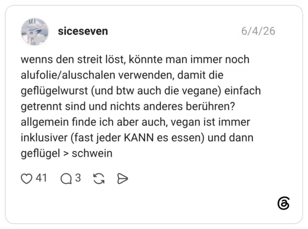 wenns den streit löst, könnte man immer noch alufolie/aluschalen verwenden, damit die geflügelwurst (und btw auch die vegane) einfach getrennt sind und nichts anderes berühren? allgemein finde ich aber auch, vegan ist immer inklusiver (fast jeder KANN es essen) und dann geflügel > schwein