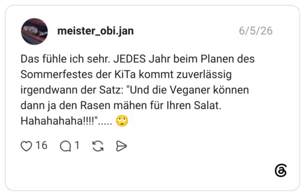 Das fühle ich sehr. JEDES Jahr beim Planen des Sommerfestes der KiTa kommt zuverlässig irgendwann der Satz: "Und die Veganer können dann ja den Rasen mähen für Ihren Salat. Hahahahaha!!!!"..... 🙄
