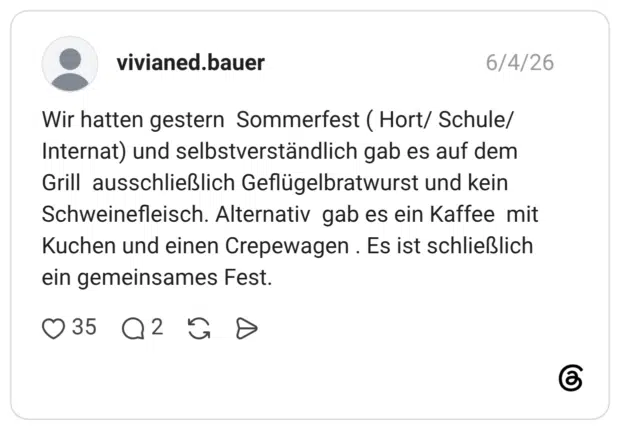Wir hatten gestern Sommerfest ( Hort/ Schule/ Internat) und selbstverständlich gab es auf dem Grill ausschließlich Geflügelbratwurst und kein Schweinefleisch. Alternativ gab es ein Kaffee mit Kuchen und einen Crepewagen . Es ist schließlich ein gemeinsames Fest.