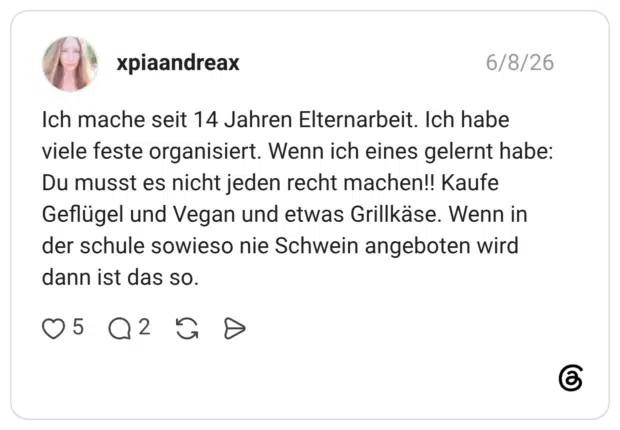 Ich mache seit 14 Jahren Elternarbeit. Ich habe viele feste organisiert. Wenn ich eines gelernt habe: Du musst es nicht jeden recht machen!! Kaufe Geflügel und Vegan und etwas Grillkäse. Wenn in der schule sowieso nie Schwein angeboten wird dann ist das so.