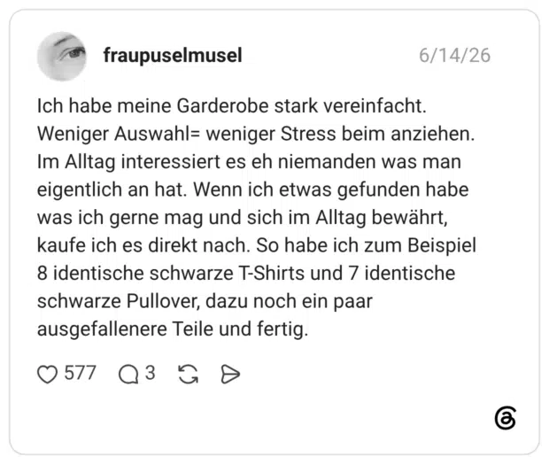 Ich habe meine Garderobe stark vereinfacht. Weniger Auswahl= weniger Stress beim anziehen. Im Alltag interessiert es eh niemanden was man eigentlich an hat. Wenn ich etwas gefunden habe was ich gerne mag und sich im Alltag bewährt, kaufe ich es direkt nach. So habe ich zum Beispiel 8 identische schwarze T-Shirts und 7 identische schwarze Pullover, dazu noch ein paar ausgefallenere Teile und fertig.