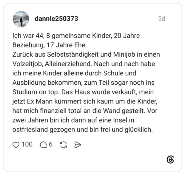 dannie250373 5 Tage Ich war 44, 8 gemeinsame Kinder, 20 Jahre Beziehung, 17 Jahre Ehe. Zurück aus Selbstständigkeit und Minijob in einen Volzeitjob, Alleinerziehend. Nach und nach habe ich meine Kinder alleine durch Schule und Ausbildung bekommen, zum Teil sogar noch ins Studium on top. Das Haus wurde verkauft, mein jetzt Ex Mann kümmert sich kaum um die Kinder, hat mich finanziell total an die Wand gestellt. Vor zwei Jahren bin ich dann auf eine Insel in ostfriesland gezogen und bin frei und glücklich.