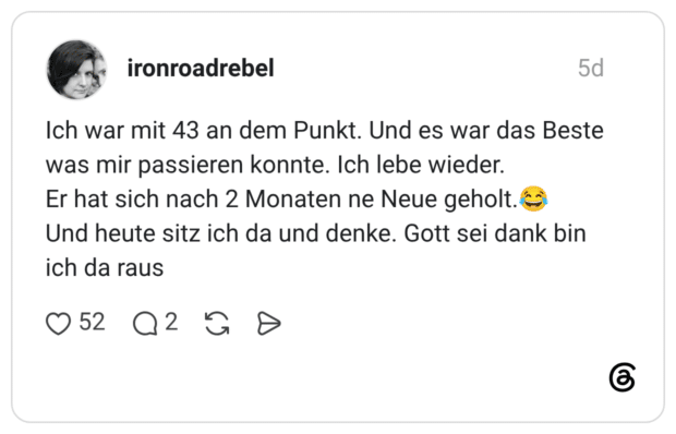 ironroadrebel 5 Tage Ich war mit 43 an dem Punkt. Und es war das Beste was mir passieren konnte. Ich lebe wieder. Er hat sich nach 2 Monaten ne Neue geholt.😂 Und heute sitz ich da und denke. Gott sei dank bin ich da raus